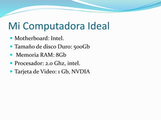 Mi Computadora Ideal 
 Motherboard: Intel. 
 Tamaño de disco Duro: 500Gb 
 Memoria RAM: 8Gb 
 Procesador: 2.0 Ghz, intel. 
 Tarjeta de Video: 1 Gb, NVDIA 
