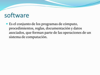 software 
 Es el conjunto de los programas de cómputo, 
procedimientos, reglas, documentación y datos 
asociados, que forman parte de las operaciones de un 
sistema de computación. 
 