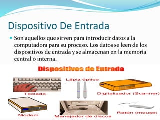 Dispositivo De Entrada 
 Son aquellos que sirven para introducir datos a la 
computadora para su proceso. Los datos se leen de los 
dispositivos de entrada y se almacenan en la memoria 
central o interna. 
 