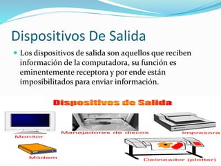 Dispositivos De Salida 
 Los dispositivos de salida son aquellos que reciben 
información de la computadora, su función es 
eminentemente receptora y por ende están 
imposibilitados para enviar información. 
 