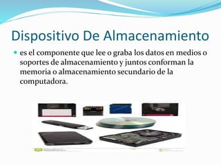 Dispositivo De Almacenamiento 
 es el componente que lee o graba los datos en medios o 
soportes de almacenamiento y juntos conforman la 
memoria o almacenamiento secundario de la 
computadora. 
 