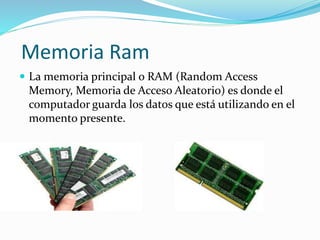 Memoria Ram 
 La memoria principal o RAM (Random Access 
Memory, Memoria de Acceso Aleatorio) es donde el 
computador guarda los datos que está utilizando en el 
momento presente. 
 