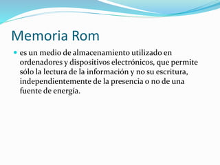 Memoria Rom 
 es un medio de almacenamiento utilizado en 
ordenadores y dispositivos electrónicos, que permite 
sólo la lectura de la información y no su escritura, 
independientemente de la presencia o no de una 
fuente de energía. 
 