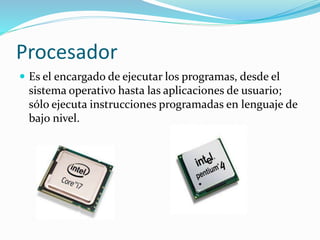 Procesador 
 Es el encargado de ejecutar los programas, desde el 
sistema operativo hasta las aplicaciones de usuario; 
sólo ejecuta instrucciones programadas en lenguaje de 
bajo nivel. 
 