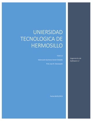 UNIERSIDAD
TECNOLOGICA DE
   HERMOSILLO
                               TICSI 5-2
                                           Ingeniería de
     Valenzuela Quintana Daniel Osbaldo
                                           Software 2
                Prof. Ivan R. Chenoweth




                     Fecha:26/01/2013
 