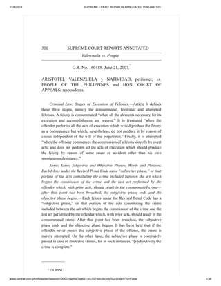 11/8/2019 SUPREME COURT REPORTS ANNOTATED VOLUME 525
www.central.com.ph/sfsreader/session/0000016e49a7dd63130c7078003600fb002c009e/t/?o=False 1/38
306 SUPREME COURT REPORTS ANNOTATED
Valenzuela vs. People
G.R. No. 160188. June 21, 2007.
*
ARISTOTEL VALENZUELA y NATIVIDAD, petitioner, vs.
PEOPLE OF THE PHILIPPINES and HON. COURT OF
APPEALS, respondents.
Criminal Law; Stages of Execution of Felonies.—Article 6 defines
those three stages, namely the consummated, frustrated and attempted
felonies. A felony is consummated “when all the elements necessary for its
execution and accomplishment are present.” It is frustrated “when the
offender performs all the acts of execution which would produce the felony
as a consequence but which, nevertheless, do not produce it by reason of
causes independent of the will of the perpetrator.” Finally, it is attempted
“when the offender commences the commission of a felony directly by overt
acts, and does not perform all the acts of execution which should produce
the felony by reason of some cause or accident other than his own
spontaneous desistance.”
Same; Same; Subjective and Objective Phases; Words and Phrases;
Each felony under the Revised Penal Code has a “subjective phase,” or that
portion of the acts constituting the crime included between the act which
begins the commission of the crime and the last act performed by the
offender which, with prior acts, should result in the consummated crime—
after that point has been breached, the subjective phase ends and the
objective phase begins.—Each felony under the Revised Penal Code has a
“subjective phase,” or that portion of the acts constituting the crime
included between the act which begins the commission of the crime and the
last act performed by the offender which, with prior acts, should result in the
consummated crime. After that point has been breached, the subjective
phase ends and the objective phase begins. It has been held that if the
offender never passes the subjective phase of the offense, the crime is
merely attempted. On the other hand, the subjective phase is completely
passed in case of frustrated crimes, for in such instances, “[s]ubjectively the
crime is complete.”
_______________
* EN BANC.
 