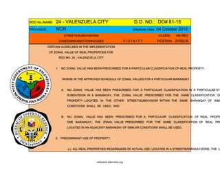 RDO No./NAME: 24 - VALENZUELA CITY D.O. NO.: DO# 81-15
PROVINCE: NCR Effectivity Date: 04 October 2015
STREETS/SUBDIVISIONS CLASSI- 4th REV
CONDOMINIUMS/TOWNHOUSES V I C I N I T Y FICATION ZV/SQ.M.
CERTAIN GUIDELINES IN THE IMPLEMENTATION
OF ZONAL VALUE OF REAL PROPERTIES FOR
RDO NO. 24 - VALENZUELA CITY
1. NO ZONAL VALUE HAS BEEN PRESCRIBED FOR A PARTICULAR CLASSIFICATION OF REAL PROPERTY.
WHERE IN THE APPROVED SCHEDULE OF ZONAL VALUES FOR A PARTICULAR BARANGAY -
A. NO ZONAL VALUE HAS BEEN PRESCRIBED FOR A PARTICULAR CLASSIFICATION IN A PARTICULAR STR
SUBDIVISION IN A BARANGAY, THE ZONAL VALUE PRESCRIBED FOR THE SAME CLASSIFICATION OF
PROPERTY LOCATED IN THE OTHER STREET/SUBDIVISION WITHIN THE SAME BARANGAY OF SIMI
CONDITIONS SHALL BE USED; AND
B. NO ZONAL VALUE HAS BEEN PRESCRIBED FOR A PARTICULAR CLASSIFICATION OF REAL PROPE
ONE BARANGAY, THE ZONAL VALUE PRESCRIBED FOR THE SAME CLASSIFICATION OF REAL PRO
LOCATED IN AN ADJACENT BARANGAY OF SIMILAR CONDITIONS SHALL BE USED.
2. PREDOMINANT USE OF PROPERTY.
a.) ALL REAL PROPERTIES REGARDLESS OF ACTUAL USE, LOCATED IN A STREET/BARANGAY/ZONE, THE U
whereisit.altervista.org
 