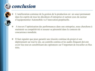 conclusion
 L’amélioration contenue de la gestion de la production est un souci permanant
dans les esprits de tous les décideurs d’entreprise et surtout ceux du secteur
d’équipementier Automobile vu l’innovation perpétuelle.
 A travers l’optimisation des performances dans une entreprise, nous cherchons à
maintenir sa compétitivité et assurer sa pérennité dans le contexte de
concurrence mondiale.
 Il faut signaler que pour garantir une réussite continue du projet et son
déploiement sur tout le site, un contrôle continu et les audits fréquent doivent
avoir lieu tout en sensibilisant des opérateurs sur l’important de travailler en flux
tirés.
 