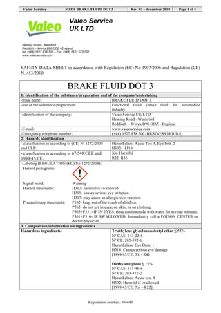 VALEO SERVICE Revision nr. 6
Dated 31/07/2015
BRAKE FLUID DOT3 Printed on 05/08/2015
(402413) Page n. 1/14
Safety data sheet
SECTION 1. Identification of the substance/mixture and of the company/undertaking
1.1. Product identifier
Product name BRAKE FLUID DOT3
1.2. Relevant identified uses of the substance or mixture and uses advised against
Intended use BRAKE FLUID DOT3
Identified Uses Industrial Professional Consumer
Functional Fluids
1.3. Details of the supplier of the safety data sheet
Name Valeo Service UK Limited
Full address Heming Road, Washford
District and Country Redditch, Worcestershire B98 0DZ
United Kingdom
Tel. +441527838300
Fax +441527523732
e-mail address of the competent person
responsible for the Safety Data Sheet vsa.uk.technical.mailbox@valeo.com
1.4. Emergency telephone number
For urgent inquiries refer to +441527838300 (business hours)
National poisons information centre 844 892 0111 (24 hrs)
SECTION 2. Hazards identification.`
2.1. Classification of the substance or mixture.
The product is classified as hazardous pursuant to the provisions set forth in EC Regulation 1272/2008 (CLP) (and subsequent amendments and
supplements). The product thus requires a safety datasheet that complies with the provisions of EC Regulation 1907/2006 and subsequent amendments.
Any additional information concerning the risks for health and/or the environment are given in sections 11 and 12 of this sheet.
Hazard classification and indication:
Eye irritation, category 2 H319 Causes serious eye irritation.
2.2. Label elements.
Hazard labelling pursuant to EC Regulation 1272/2008 (CLP) and subsequent amendments and supplements.
 