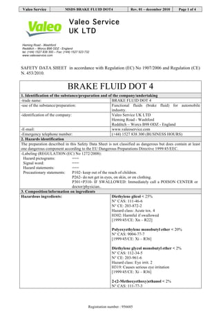 VALEO SERVICE Revision nr. 11
Dated 21/07/2015
BRAKE FLUID DOT4 Printed on 21/07/2015
(402401,402402,402403,402404,402405) Page n. 1/15
Safety data sheet
SECTION 1. Identification of the substance/mixture and of the company/undertaking
1.1. Product identifier
Product name BRAKE FLUID DOT4-402401,402402,402403,402403,402404,402405
1.2. Relevant identified uses of the substance or mixture and uses advised against
Intended use BRAKE FLUID DOT4
Identified Uses Industrial Professional Consumer
Functional Fluids
1.3. Details of the supplier of the safety data sheet
Name Valeo Service UK Limited
Full address Heming Road, Washford
District and Country Redditch, Worcestershire B98 0DZ
United Kingdom
Tel. +441527838300
Fax +441527523732
e-mail address of the competent person
responsible for the Safety Data Sheet vsa.uk.technical.mailbox@valeo.com
1.4. Emergency telephone number
For urgent inquiries refer to +441527838300 (business hours)
National poisons information centre 844 892 0111 (24 hrs)
SECTION 2. Hazards identification.
2.1. Classification of the substance or mixture.
The product is not classified as hazardous pursuant to the provisions set forth in EC Regulation 1272/2008 (CLP).
However, since the product contains hazardous substances in concentrations such as to be declared in section no. 3, it requires a safety data sheet with
appropriate information, compliant to EC Regulation 1907/2006 and subsequent amendments.
Hazard classification and indication:
2.2. Label elements.
Hazard pictograms: --
Signal words: --
Hazard statements:
EUH210 Safety data sheet available on request.
Precautionary statements:
--
 