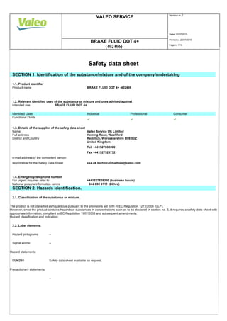 VALEO SERVICE Revision nr. 7
Dated 22/07/2015
BRAKE FLUID DOT 4+ Printed on 22/07/2015
(402406) Page n. 1/13
Safety data sheet
SECTION 1. Identification of the substance/mixture and of the company/undertaking
1.1. Product identifier
Product name BRAKE FLUID DOT 4+ -402406
1.2. Relevant identified uses of the substance or mixture and uses advised against
Intended use BRAKE FLUID DOT 4+
Identified Uses Industrial Professional Consumer
Functional Fluids
1.3. Details of the supplier of the safety data sheet
Name Valeo Service UK Limited
Full address Heming Road, Washford
District and Country Redditch, Worcestershire B98 0DZ
United Kingdom
Tel. +441527838300
Fax +441527523732
e-mail address of the competent person
responsible for the Safety Data Sheet vsa.uk.technical.mailbox@valeo.com
1.4. Emergency telephone number
For urgent inquiries refer to +441527838300 (business hours)
National poisons information centre 844 892 0111 (24 hrs)
SECTION 2. Hazards identification.
2.1. Classification of the substance or mixture.
The product is not classified as hazardous pursuant to the provisions set forth in EC Regulation 1272/2008 (CLP).
However, since the product contains hazardous substances in concentrations such as to be declared in section no. 3, it requires a safety data sheet with
appropriate information, compliant to EC Regulation 1907/2006 and subsequent amendments.
Hazard classification and indication:
2.2. Label elements.
Hazard pictograms: --
Signal words: --
Hazard statements:
EUH210 Safety data sheet available on request.
Precautionary statements:
--
 