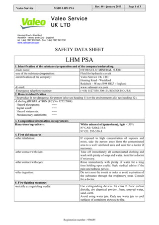 VALEO SERVICE Revision nr. 7
Dated 08/07/2015
LHM PSA Printed on 08/07/2015
(402412) Page n. 1/10
Safety data sheet
SECTION 1. Identification of the substance/mixture and of the company/undertaking
1.1. Product identifier
Product name LHM PSA -402412
1.2. Relevant identified uses of the substance or mixture and uses advised against
Identified Uses Industrial Professional Consumer
Functional Fluids
Lubricants
1.3. Details of the supplier of the safety data sheet
Name Valeo Service UK Limited
Full address Heming Road, Washford
District and Country Redditch, Worcestershire B98 0DZ
United Kingdom
Tel. +441527838300
Fax +441527523732
e-mail address of the competent person
responsible for the Safety Data Sheet vsa.uk.technical.mailbox@valeo.com
1.4. Emergency telephone number
For urgent inquiries refer to +441527838300(business hours)
National poisons information centre 844 892 0111 (24 hrs)
SECTION 2. Hazards identification.
2.1. Classification of the substance or mixture.
The product is not classified as hazardous pursuant to the provisions set forth in EC Regulation 1272/2008 (CLP).
However, since the product contains hazardous substances in concentrations such as to be declared in section no. 3, it requires a safety data sheet with
appropriate information, compliant to EC Regulation 1907/2006 and subsequent amendments.
Hazard classification and indication:
2.2. Label elements.
Hazard pictograms: --
Signal words: --
Hazard statements:
EUH210 Safety data sheet available on request.
Precautionary statements:
--
 