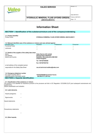VALEO SERVICE Revision nr. 5
Dated 08/07/2015
HYDRAULIC MINERAL FLUID (HYDRO GREEN) Printed on 08/07/2015
(402410,402411) Page n. 1/9
Information Sheet
SECTION 1. Identification of the substance/mixture and of the company/undertaking
1.1. Product identifier
Product name HYDRAULIC MINERAL FLUID (HYDRO GREEN) -402410,402411
1.2. Relevant identified uses of the substance or mixture and uses advised against
Identified Uses Industrial Professional Consumer
Functional Fluids
Lubricants
1.3. Details of the supplier of the safety data sheet
Name Valeo Service UK Limited
Full address Heming Road, Washford
District and Country Redditch, Worcestershire B98 0DZ
United Kingdom
Tel. +441527838300
Fax +441527523732
e-mail address of the competent person
responsible for the Safety Data Sheet vsa.uk.technical.mailbox@valeo.com
1.4. Emergency telephone number
For urgent inquiries refer to +441527838300 (business hours)
National poisons information centre 844 892 0111 (24 hrs)
SECTION 2. Hazards identification.
2.1. Classification of the substance or mixture.
The product is not classified as hazardous pursuant to the provisions set forth in EC Regulation 1272/2008 (CLP) (and subsequent amendments and
supplements).
Hazard classification and indication:
2.2. Label elements.
Hazard pictograms: --
Signal words: --
Hazard statements:
--
Precautionary statements:
--
2.3. Other hazards.
 