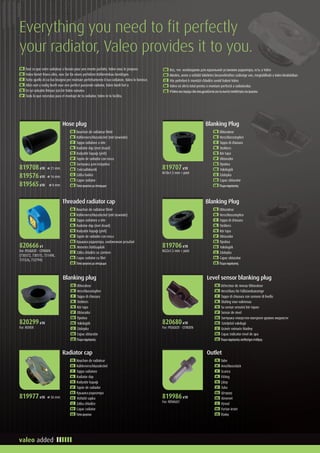 Everything you need to fit perfectly
your radiator, Valeo provides it to you.
FR Tout ce que votre radiateur a besoin pour une monte parfaite, Valeo vous le propose.
DE Valeo bietet Ihnen alles, was Sie für einen perfekten Kühlereinbau benötigen.
IT Tutto quello di cui hai bisogno per montare perfettamente il tuo radiatore, Valeo lo fornisce.
NL Alles wat u nodig heeft voor een perfect passende radiator, Valeo biedt het u
TR En iyi radyatör ihtiyacı için bir Valeo sunumu
SP Todo lo que necesitas para el montaje de tu radiador, Valeo te lo facilita.
RU Все, что необходимо для идеальной установки радиатора, есть у Valeo
HU Minden, amire a vízhűtő tökéletes beszereléséhez szüksége van, megtalálható a Valeo kínálatában
CZ Vše potřebné k montáži chladiče uvnitř balení Valeo
RO Valeo vă oferă totul pentru o montare perfectă a radiatorului.
GR ΗValeoσαςπαρέχειόλαόσαχρειάζονταιγιατησωστήτοποθέτησητουψυγείου.
FR Bouchon de radiateur fileté
DE Kühlerverschlussdeckel (mit Gewinde)
IT Tappo radiatore a vite
NL Radiator dop (met draad)	
TU Radyatör kapağı (yivli)
SP Tapón de radiador con rosca
RU Заглушка для патрубка
HU Csőcsatlakozók
CZ Zátka hadice
RO Capac radiator
GR Τάπαψυγείουμεσπείρωμα
Hose plug
FR Obturateur
DE Verschlussstopfen
IT Tappo di chiusura
NL Stekkers	
TU Kör tapa
SP Obturador
RU Пробка
HU Vakdugók
CZ Záslepka
RO Capac obturator
GR Πώμασφράγισης
Blanking Plug
FR Bouchon de radiateur fileté
DE Kühlerverschlussdeckel (mit Gewinde)
IT Tappo radiatore a vite
NL Radiator dop (met draad)	
TU Radyatör kapağı (yivli)
SP Tapón de radiador con rosca
RU Крышка радиатора, снабженная резьбой
HU Menetes hűtősapkák
CZ Zátka chladiče se závitem
RO Capac radiator cu filet
GR Τάπαψυγείουμεσπείρωμα
Threaded radiator cap
FR Obturateur
DE Verschlussstopfen
IT Tappo di chiusura
NL Stekkers	
TU Kör tapa
SP Obturador
RU Пробка
HU Vakdugók
CZ Záslepka
RO Capac obturator
GR Πώμασφράγισης
Blanking Plug
FR Obturateur
DE Verschlussstopfen
IT Tappo di chiusura
NL Stekkers	
TU Kör tapa
SP Obturador
RU Пробка
HU Vakdugók
CZ Záslepka
RO Capac obturator
GR Πώμασφράγισης
Blanking plug
FR Bouchon de radiateur
DE Kühlerverschlussdeckel
IT Tappo radiatore
NL Radiator dop	
TU Radyatör kapağı
SP Tapón de radiador
RU Крышка радиатора
HU Vízhűtő sapka
CZ Zátka chladiče
RO Capac radiator
GR Τάπαψυγείου
Radiator cap
FR Détecteur de niveau Obturateur
DE Verschluss für Füllstandsanzeige
IT Tappo di chiusura con sensore di livello
NL Sluiting voor vulniveau	
TU Su seviye sensörü kör tapası
SP Sensor de nivel
RU Заглушка отверстия контроля уровня жидкости
HU Szintjelző vakdugó
CZ Uzávěr snímače hladiny
RO Capac indicator nivel de apa
GR Πώμασφράγισηςαισθητήραστάθμης
Level sensor blanking plug
FR Tube
DE Anschlussstück
IT Scarico
NL Fitting	
TU Çıkışı
SP Tubo
RU Штуцер
HU Kimenet
CZ Vývod
RO Furtun iesire
GR Έξοδος
Outlet
819708x10 ⌀ 21 mm
819576x10 ⌀ 16 mm
819565x10 ⌀ 8 mm
819707x10
M18x1.5 mm + joint
820666x1
For: PEUGEOT - CITROEN
(730372, 730515, 731498,
731526, 732794)
819706x10
M22x1.5 mm + joint
820299x10
For: ROVER
820680x10
For: PEUGEOT - CITROEN
819977x10 ⌀ 36 mm 819986x10
For: RENAULT
 
