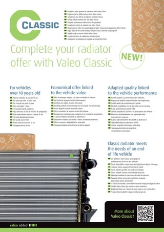 Complete your radiator
offer with Valeo Classic
FR Complétez votre gamme de radiateurs avec Valeo Classic
DE Ergänzen Sie Ihr Kühlersortiment mit Valeo Classic
IT Completa la tua offerta di radiatori con Valeo Classic
NL Vul uw radiator aanbod aan met Valeo Classic
TR Radyatör sunumunuzu Valeo Classic ile genişletin
SP Completa tu oferta de radiador con Valeo Classic
RU Предложение Valeo по радиаторам не будет полным без радиатора Valeo Classic
HU Tegye teljessé hőcserélő kínálatát a Valeo Classic választék segítségével!
CZ Doplňte svůj sortiment chladiči Valeo Classic
RO Completaţi oferta de radiatoare cu Valeo Classic
GR Συμπληρώστετηνπρόσφορασαςσεψυγεία,μετησειράValeoClassic
FR Les radiateurs Valeo Classic accompagnent
parfaitement la fin de vie des véhicules
DE Classic Motorkühler entsprechen den Bedürfnissen älterer Fahrzeuge
IT I radiatori Classic seguono il fine vita dei veicoli
NL Classic radiator geschikt voor oudere voertuigen
TU Classic radyatör aracınızı sonuna kadar takip eder
SP Valeorigin mantiene la expectativa de vida del vehículo
RU Радиатор Classic испльзуется на более позднем
жизненном цикле автомобиля
HU A Classic hőcserélők a jármű élettartamának végéig kiszolgálják azokat
CZ Chladiče Valeo Classic pro vozidla na konci životnosti
RO Radiatorul Classic are o durată de viaţă egală cu cea a vehiculului
GR ΤοψυγείοClassicακολουθείτοόχημαστοτέλοςτηςζωήςτου
Classic radiator meets
the needs of an end
of life vehicle
FR Offre économique adaptée à la valeur résiduelle du véhicule
DE Ein Sortiment angepasst an den Fahrzeugwert
IT Un’offerta Eco adatta al valore del veicolo
NL Voordelig aanbod overeenkomstig met de waarde van het voertuig
TU Aracın değerine uyumlu ekonomik sunum
SP Oferta económica de acuerdo al valor del vehículo
RU Экономичное предложение взависмости от стоимости автомобиля
HU A jármű értékéhez illeszkedik az alkatrészé is
CZ Ekonomická nabídka pro vozidla s nízkou zůstatkovou hodnotou
RO Ofertă economică adaptată valorii vehiculului
GR Οικονομικήπροσφοράπουσυνδέεταιμετηναξίατουοχήματος
Economical offer linked
to the vehicle value
FR Pour les véhicules de plus de 10 ans
DE Für Fahrzeuge über 10 Jahre Alter
IT Per il veicoli con più di 10 anni
NL Voor voertuigen 10jaar
TU 10 yaşından büyük araçlar için
SP Para vehículos de más de 10 años de antigüedad
RU Для транспортных средств старше 10 лет
HU 10 évnél idősebb járművekhez
CZ Pro vozidla starší 10 let
RO Pentru vehicule de peste 10 ani
GR Γιαοχήματαάνωτων10ετών
For vehicles
over 10 years old
FR Qualité adaptée aux performances des véhicules
DE Angepasste Qualität entsprechend der Fahrzeugleistung
IT Qualità adatta alle performance del veicolo
NL Kwaliteit vergelijkbaar met de prestatie van het voertuig
TU Aracın performansına uyumlu kalite
SP Calidad adaptada de acuerdo a las prestaciones del vehículo
RU Качество, адаптированное под характеристики
транспортного средства
HU A jármű teljesítményéhez illeszkedik az alkatrészé is
CZ Optimální kvalita pro výkonnost vozidla
RO Calitate adaptată performanţei vehiculului
GR Προσαρμοσμένηποιότηταπουσυσχετίζεται
μετηναπόδοσητουαυτοκινήτου
Adapted quality linked
to the vehicle performance
More about
Valeo Classic?
NEW!
 
