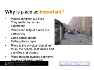 • Places condition our lives
They matter to human
experience
• Places can help or hinder our
democracy
• Good places attract
Failing places repel
• Place is the physical ‘container’
for all the people, institutions and
activities that occupy it
• Place-making involves economy,
society and environment
WHY Place Matters
Why is place so important?
 