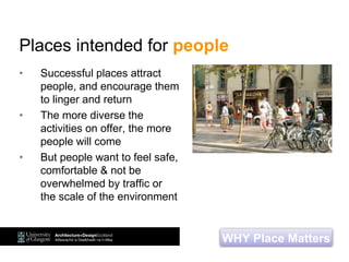 Places intended for people
• Successful places attract
people, and encourage them
to linger and return
• The more diverse the
activities on offer, the more
people will come
• But people want to feel safe,
comfortable & not be
overwhelmed by traffic or
the scale of the environment
WHY Place Matters
 
