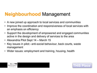 THIS Place
• A new joined up approach to local services and communities
• Improve the coordination and responsiveness of local services with
an emphasis on efficiency
• Support the development of empowered and engaged communities
active in the design and delivery of services to the area
• Alexandria Pilot Sept 14 – March 15
• Key issues in pilot:- anti-social behaviour, back courts, waste
management
• Wider issues: employment and training, housing, health
Neighbourhood Management
 