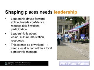 • Leadership drives forward
action, breeds confidence,
reduces risk & widens
participation
• Leadership is about
vision, culture, motivation,
resources.
• This cannot be privatised – it
needs local action within a local
democratic mandate
WHY Place Matters
Shaping places needs leadership
 