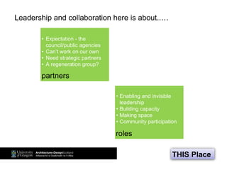 Leadership and collaboration here is about..…
• Expectation - the
council/public agencies
• Can’t work on our own
• Need strategic partners
• A regeneration group?
• Enabling and invisible
leadership
• Building capacity
• Making space
• Community participation
partners
roles
THIS Place
 
