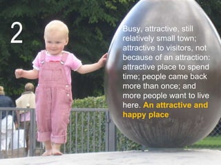 the starting point is people
Busy, attractive, still
relatively small town;
attractive to visitors, not
because of an attraction:
attractive place to spend
time; people came back
more than once; and
more people want to live
here. An attractive and
happy place
2
 