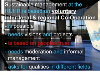 Sustainable management at the
RUHR is based on voluntary
inter-local & regional Co-Operation
- is possible
- needs visions and projects
- needs moderation and informal
management
- asks for qualities in different fields
- is based on peoples trust
 