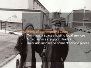 Network of community spaces
• Community spaces hosting local services
• Mixed services: support, trades
• River and landscape connect service places
 
