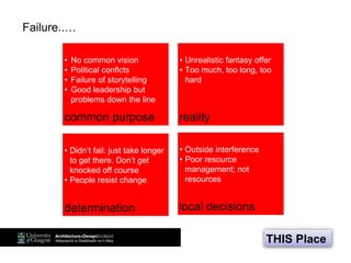 Failure..…
THIS Place
• No common vision
• Political conflcts
• Failure of storytelling
• Good leadership but
problems down the line
• Unrealistic fantasy offer
• Too much, too long, too
hard
• Didn’t fail: just take longer
to get there. Don’t get
knocked off course
• People resist change
• Outside interference
• Poor resource
management; not
resources
common purpose
local decisions
reality
determination
 