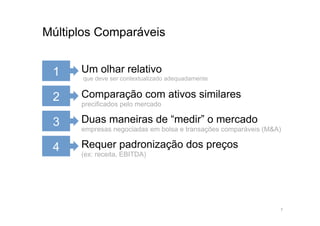 Múltiplos Comparáveis


 1    Um olhar relativo
      que deve ser contextualizado adequadamente


 2    Comparação com ativos similares
      precificados pelo mercado

 3    Duas maneiras de “medir” o mercado
      empresas negociadas em bolsa e transações comparáveis (M&A)

 4    Requer padronização dos preços
      (ex: receita, EBITDA)




                                                                7
 