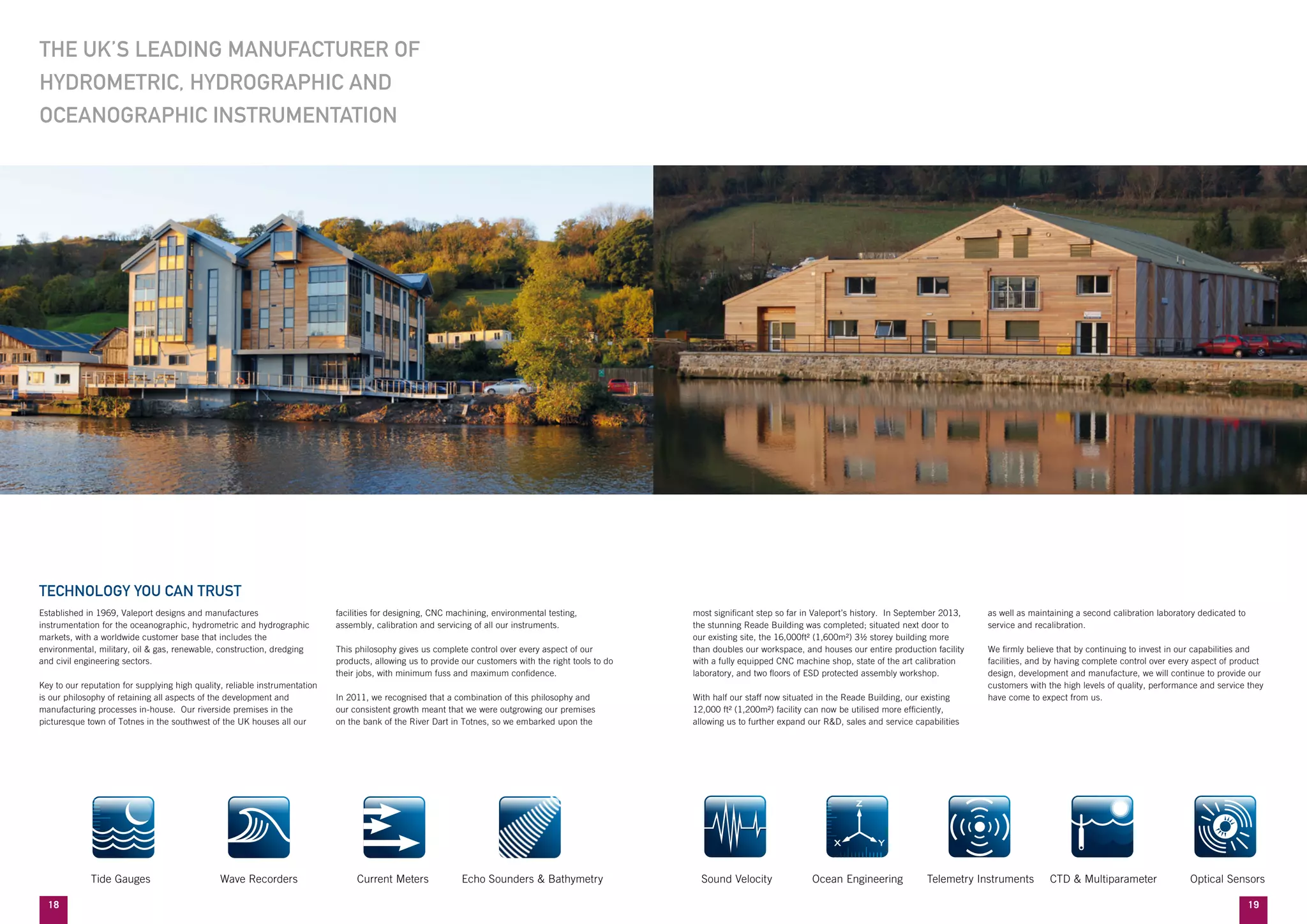 1918
most significant step so far in Valeport’s history. In September 2013,
the stunning Reade Building was completed; situated next door to
our existing site, the 16,000ft² (1,600m²) 3½ storey building more
than doubles our workspace, and houses our entire production facility
with a fully equipped CNC machine shop, state of the art calibration
laboratory, and two floors of ESD protected assembly workshop.
With half our staff now situated in the Reade Building, our existing
12,000 ft² (1,200m²) facility can now be utilised more efficiently,
allowing us to further expand our R&D, sales and service capabilities
as well as maintaining a second calibration laboratory dedicated to
service and recalibration.
We firmly believe that by continuing to invest in our capabilities and
facilities, and by having complete control over every aspect of product
design, development and manufacture, we will continue to provide our
customers with the high levels of quality, performance and service they
have come to expect from us.
THE UK’S LEADING MANUFACTURER OF
HYDROMETRIC, HYDROGRAPHIC AND
OCEANOGRAPHIC INSTRUMENTATION
Established in 1969, Valeport designs and manufactures
instrumentation for the oceanographic, hydrometric and hydrographic
markets, with a worldwide customer base that includes the
environmental, military, oil & gas, renewable, construction, dredging
and civil engineering sectors.
Key to our reputation for supplying high quality, reliable instrumentation
is our philosophy of retaining all aspects of the development and
manufacturing processes in-house. Our riverside premises in the
picturesque town of Totnes in the southwest of the UK houses all our
facilities for designing, CNC machining, environmental testing,
assembly, calibration and servicing of all our instruments.
This philosophy gives us complete control over every aspect of our
products, allowing us to provide our customers with the right tools to do
their jobs, with minimum fuss and maximum confidence.
In 2011, we recognised that a combination of this philosophy and
our consistent growth meant that we were outgrowing our premises
on the bank of the River Dart in Totnes, so we embarked upon the
TECHNOLOGY YOU CAN TRUST
	 Tide Gauges	 Wave Recorders	 Current Meters	 Echo Sounders & Bathymetry 	 Sound Velocity 	 Ocean Engineering 	 Telemetry Instruments 	 CTD & Multiparameter 	 Optical Sensors
 