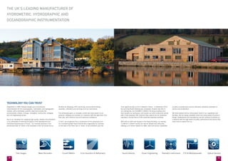 1918
most significant step so far in Valeport’s history. In September 2013,
the stunning Reade Building was completed; situated next door to
our existing site, the 16,000ft² (1,600m²) 3½ storey building more
than doubles our workspace, and houses our entire production facility
with a fully equipped CNC machine shop, state of the art calibration
laboratory, and two floors of ESD protected assembly workshop.
With half our staff now situated in the Reade Building, our existing
12,000 ft² (1,200m²) facility can now be utilised more efficiently,
allowing us to further expand our R&D, sales and service capabilities
as well as maintaining a second calibration laboratory dedicated to
service and recalibration.
We firmly believe that by continuing to invest in our capabilities and
facilities, and by having complete control over every aspect of product
design, development and manufacture, we will continue to provide our
customers with the high levels of quality, performance and service they
have come to expect from us.
THE UK’S LEADING MANUFACTURER OF
HYDROMETRIC, HYDROGRAPHIC AND
OCEANOGRAPHIC INSTRUMENTATION
Established in 1969, Valeport designs and manufactures
instrumentation for the oceanographic, hydrometric and hydrographic
markets, with a worldwide customer base that includes the
environmental, military, oil & gas, renewable, construction, dredging
and civil engineering sectors.
Key to our reputation for supplying high quality, reliable instrumentation
is our philosophy of retaining all aspects of the development and
manufacturing processes in-house. Our riverside premises in the
picturesque town of Totnes in the southwest of the UK houses all our
facilities for designing, CNC machining, environmental testing,
assembly, calibration and servicing of all our instruments.
This philosophy gives us complete control over every aspect of our
products, allowing us to provide our customers with the right tools to do
their jobs, with minimum fuss and maximum confidence.
In 2011, we recognised that a combination of this philosophy and
our consistent growth meant that we were outgrowing our premises
on the bank of the River Dart in Totnes, so we embarked upon the
TECHNOLOGY YOU CAN TRUST
	 Tide Gauges	 Wave Recorders	 Current Meters	 Echo Sounders & Bathymetry 	 Sound Velocity 	 Ocean Engineering 	 Telemetry Instruments 	 CTD & Multiparameter 	 Optical Sensors
 