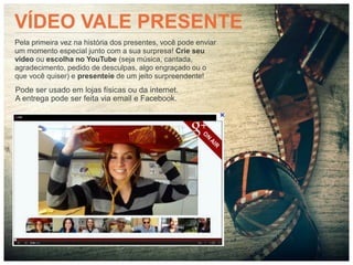 VÍDEO VALE PRESENTE
Pela primeira vez na história dos presentes, você pode enviar
um momento especial junto com a sua surpresa! Crie seu
vídeo ou escolha no YouTube (seja música, cantada,
agradecimento, pedido de desculpas, algo engraçado ou o
que você quiser) e presenteie de um jeito surpreendente!
Pode ser usado em lojas físicas ou da internet.
A entrega pode ser feita via email e Facebook.




                       vídeo
 