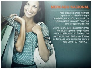 MERCADO NACIONAL
       Não existe no Brasil nenhum
         operador ou plataforma que
possibilite, como nós, a emissão de
  vale presente impresso ou virtual
             com atuação multicanal.
Grande parte dos estabelecimentos
    têm algum tipo de vale presente
 como opção para os clientes, mas
sempre foi pouquíssimo explorado,
se tornando uma armadilha como o
         “Vale Livro” ou “Vale CD”.
 