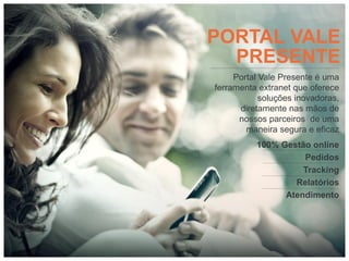 PORTAL VALE
  PRESENTE
     Portal Vale Presente é uma
ferramenta extranet que oferece
            soluções inovadoras,
      diretamente nas mãos de
      nossos parceiros de uma
        maneira segura e eficaz
          100% Gestão online
                    Pedidos
                    Tracking
                  Relatórios
                Atendimento
 