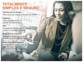 TOTALMENTE
SIMPLES E SEGURO
Full Service in House
Risco zero de invasão e evasão de dados
Extranet
100% de autonomia na
Gestão de Atendimento
NFe
Emissão de Nfe de crédito, serviço
e frete na vendas dos vales
Bloqueio de Liquidez
Destinado exclusivamente ao
resgate de produtos e serviços

Vales não recarregáveis
Impossibilita a associação de
remunerações indevidas ou
operações financeiras ilícitas.
 