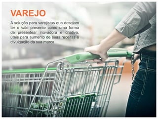 VAREJO
A solução para varejistas que desejam
ter o vale presente como uma forma
de presentear inovadora e criativa,
úteis para aumento de suas receitas e
divulgação da sua marca
 