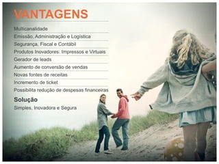 VANTAGENS
Multicanalidade
Emissão, Administração e Logística
Segurança, Fiscal e Contábil
Produtos Inovadores: Impressos e Virtuais
Gerador de leads
Aumento de conversão de vendas
Novas fontes de receitas
Incremento de ticket
Possibilita redução de despesas financeiras

Solução
Simples, Inovadora e Segura
 