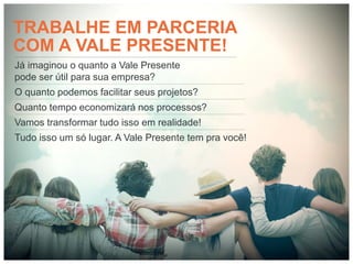 TRABALHE EM PARCERIA
COM A VALE PRESENTE!
Já imaginou o quanto a Vale Presente
pode ser útil para sua empresa?
O quanto podemos facilitar seus projetos?
Quanto tempo economizará nos processos?
Vamos transformar tudo isso em realidade!
Tudo isso um só lugar. A Vale Presente tem pra você!
 
