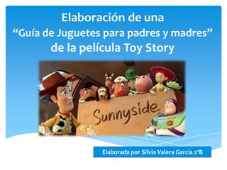 Elaboración de una
“Guía de Juguetes para padres y madres”
       de la película Toy Story




                 Elaborada por Silvia Valera García 2ºB
                     1
 