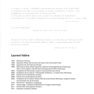 Vu de haut. Vu de loin. D'improbables transhumances que conservent le sel, le sable chaud
et la blancheur des aubes. Ici, le mouvement ne connaît ni perspectives, ni horizons : juste
le dégagement d'une possibilité dans la matière elle-même.
C'est la couleur qui fait le chant, et qui conserve à ces immobilités le trouble fécond
d'une fulgurance. Et c'est elle qui témoigne de ce sourire que partage avec nous M. Laurent Valère.
                                                                                   Patrick CHAMOISEAU


La vi sé on maché pressé
                                Reginald Cohen. Galerie Musart. Port au Prince Haïti.



The genius of Laurent Valere is abundantly evident in his work, from his brilliantly executed
miniatures to his grand monumental sculptures. Valere is unquestionably among the great
artists of the Americas.
                                                                  Llewellyn Xavier OBE, 7th May, 2012



Laurent Valère
1959   Naissance à Antony.
1980   Exposition Maison des Provinces de France. Cité Universitaire. Paris.
1984   Exposition Fort de France (La Poutre).
1998   Mémorial de l’Anse Cafard. Exposition collective Conseil général de la Martinique.
       Série « Flore Gaillard » Marché d’art Contemporain du Marin. Martinique.
2004   Installation de Manmandlo, sculpture monumentale sous-marine.
2006   Installation de la sculpture « Manmandlo Conference », à Sainte Anne, Martinique.
2007   Marché d’art Contemporain du Marin.
2008   Marché d’art Contemporain du Marin.
2009   Installation de la Fontaine d’Arlets. Ville des Anses d’Arlet, Martinique. Sculpture urbaine
       monumentale avec jet brumisant.
2010   Pool Art Fair . Basseterre. Guadeloupe.
2011   Swamp Angel . Installations éphémères en mangrove (Martinique).
2011   Marché d’Art Contemporain du Marin.
2012   Exposition Fondation Clément.
 