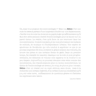 Oh, mais vous peignez des embouteillages ? Mais oui, Hélico c’est une
suite de travaux partant d’une inspiration fondée sur nos déplacements.
J’arrête tout de suite les docteurs en psychologie qui affirmeraient qu’il
faut être sérieusement obsédé d’embouteillages pour se lancer sur un
pareil thème. La réalité, c’est qu’à force de me retrouver dans les
encombrements routiers insulaire, je me suis pris à aimer ces instants
de solitude, de musique et d’indépendance urbaine. Une espèce de
syndrome de Stockholm qui m’a conduit à apprécier ce que je ne
pouvais empêcher. Et donc, à travers le grand serpent des voitures, j’ai
trouvé des pistes et une certaine forme de gaîté. Dans un premier
temps, j’ai travaillé de manière classique sur la toile et puis progres-
sivement, les éléments de volume sont apparus et la couleur a un
peu disparu. Aujourd’hui, on pourrait résumer cette série comme des
mouvements, des transhumances plus ou moins monochromes. Le
thème de l’embouteillage est devenu, du coup, de plus en plus lointain.
Hélico c’est un travail sur un sujet sérieux, sans doute, mais à la
recherche une certaine légèreté, d’un certain humour, considérant qu’il
y a, sur cette terre, suffisamment de questions graves et d’artistes
les exprimant avec talent.
                                                            Laurent Valère
 