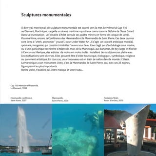Sculptures monumentales

           À dire vrai, mon travail de sculpture monumentale est tourné vers la mer. Le Mémorial Cap 110
           au Diamant, Martinique, rappelle un drame maritime mystérieux connu comme l’Affaire de l’Anse Cafard.
           Dans sa brumisation, la Fontaine d’Arlet déroule ses quatre mètres en forme de conque de lambi.
           Plus maritime, encore, la Conférence des Manmandlo et la Manmandlo de Saint Pierre. Ces deux œuvres
           sont liées à l’UWA, prononcer" youwé", pour Under Water Art , il s’agit un courant artistique mondial,
           spontané, inorganisé, qui consiste à installer l’œuvre sous l'eau. Il ne s'agit pas d'archéologie sous marine,
           ou d'une quelconque recherche d'Atlantide, mais de la Martinique, aux Bahamas, de Key largo en Floride
           à Cancun au Mexique, des artistes de moins en moins isolés installent des sculptures en pleine eau.
           Les motivations sont diverses. Elles peuvent être d'ordre touristique, écologique , symbolique, religieux
           ou purement artistique. En tous cas, un art nouveau est en train de naître dans le monde : L'UWA.
           La Martinique a son monument UWA, c'est la Manmandlo de Saint Pierre, qui, avec ses 25 tonnes,
           figure parmi les plus importants.
           Bonne visite, n'oubliez pas votre masque et votre tuba...




Cap 110 Mémoire et Fraternité,
Le Diamant, 1998



Manmandlo conférence,                   Manmandlo,                                       Fontaine d’Arlet,
Saint-Anne, 2007                        Saint-Pierre, 2000                               Anses d’Artlets, 2010
 