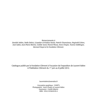 Remerciements à
Danièle Valère, Stella Delors, LLewelyn et Kristina Xavier, Patrick Chamoiseau, Reginald Cohen,
José Sabin, Jean-Pierre Marine, Colette Sorel, Florent Plasse, Anne Chopin, Yvanna Vaïtilingon,
                            Bernard Hayot et la Fondation Clément.




Catalogue publié par la Fondation Clément à l’occasion de l’exposition de Laurent Valère
                  à l’Habitation Clément du 1er juin au 8 juillet 2012.




                                   laurentvalere@wanadoo.fr

                                Conception graphique : CHOP’S
                          Photographie : Anne Chopin et Laurent Valère
                                  Impression : Caraïb Ediprint
                                   ISBN : 978-2-919649-04-4
 