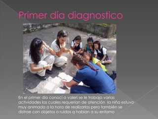 Primer día diagnostico




En el primer día conocí a valeri se le trabajo varias
actividades las cuales requerían de atención la niña estuvo
muy animada a la hora de realizarlas pero también se
distrae con objetos o ruidos q habían a su entorno
 