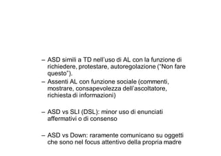– ASD simili a TD nell’uso di AL con la funzione di
  richiedere, protestare, autoregolazione (“Non fare
  questo”).
– Assenti AL con funzione sociale (commenti,
  mostrare, consapevolezza dell’ascoltatore,
  richiesta di informazioni)

– ASD vs SLI (DSL): minor uso di enunciati
  affermativi o di consenso

– ASD vs Down: raramente comunicano su oggetti
  che sono nel focus attentivo della propria madre
 