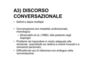 A3) DISCORSO
CONVERSAZIONALE
• Deficit e atipie multilple

• Conversazione con modalità unidirezionale,
  monologica
   – Ghaziuddin et al, (1996): stile pedante negli
     Asperger
• Problemi nel rispondere in modo adeguato alle
  domande (soprattutto se relative a eventi inusuali o a
  narrazioni personali),
• Difficoltà nel uso di referenze non ambigue nella
  conversazione.
 