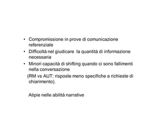 • Compromissione in prove di comunicazione
   referenziale
• Difficoltà nel giudicare la quantità di informazione
   necessaria
• Minori capacità di shifting quando ci sono fallimenti
   nella conversazione
  (RM vs AUT: risposte meno specifiche a richieste di
   chiarimento).

  Atipie nelle abilità narrative
 