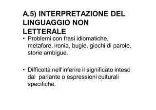 A.5) INTERPRETAZIONE DEL
LINGUAGGIO NON
LETTERALE
• Problemi con frasi idiomatiche,
  metafore, ironia, bugie, giochi di parole,
  storie ambigue.

• Difficoltà nell’inferire il significato inteso
  dal parlante o espressioni culturali
  specifiche.
 