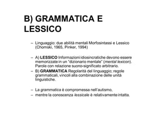 B) GRAMMATICA E
LESSICO
 – Linguaggio: due abilità mentali Morfosintassi e Lessico
   (Chomski, 1965, Pinker, 1994)

 – A) LESSICO Informazioni idiosincratiche devono essere
   memorizzate in un “dizionario mentale” (mental lexicon).
   Parole con relazione suono-significato arbitrario.
 – B) GRAMMATICA Regolarità del linguaggio; regole
   grammaticali, vincoli alla combinazione delle unità
   linguistiche.

 – La grammatica è compromessa nell’autismo,
 – mentre la conoscenza lessicale è relativamente intatta.
 