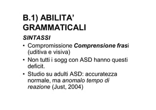 B.1) ABILITA’
GRAMMATICALI
SINTASSI
• Compromissione Comprensione frasi
  (uditiva e visiva)
• Non tutti i sogg con ASD hanno questi
  deficit.
• Studio su adulti ASD: accuratezza
  normale, ma anomalo tempo di
  reazione (Just, 2004)
 